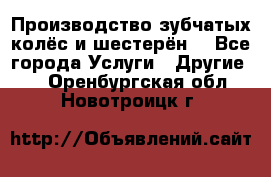 Производство зубчатых колёс и шестерён. - Все города Услуги » Другие   . Оренбургская обл.,Новотроицк г.